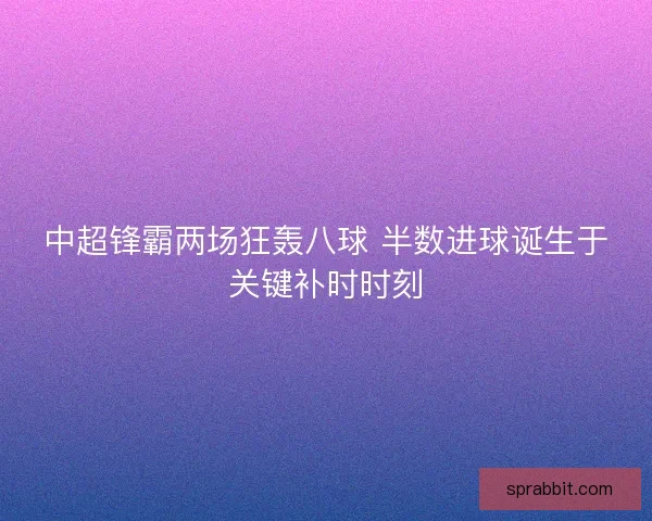 中超锋霸两场狂轰八球 半数进球诞生于关键补时时刻