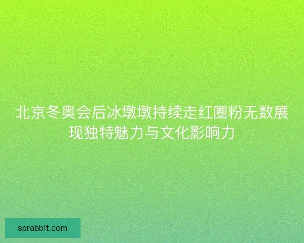 北京冬奥会后冰墩墩持续走红圈粉无数展现独特魅力与文化影响力