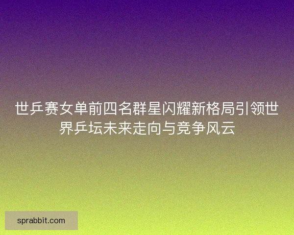 世乒赛女单前四名群星闪耀新格局引领世界乒坛未来走向与竞争风云